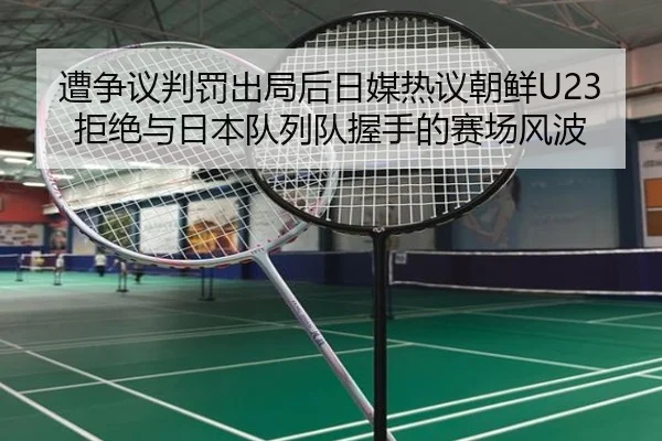 遭争议判罚出局后日媒热议朝鲜U23拒绝与日本队列队握手的赛场风波